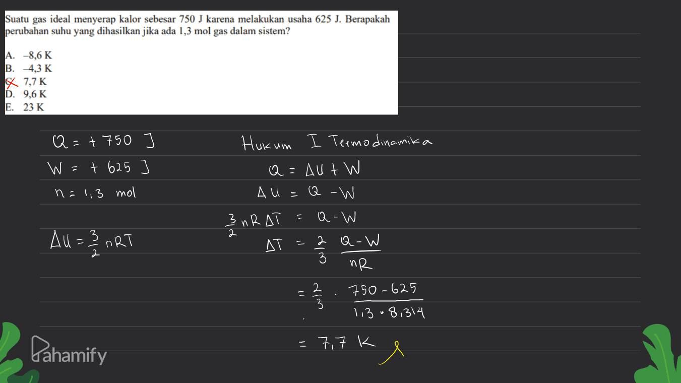 Suatu gas ideal menyerap kalor sebesar 750 J karena melakukan usaha 625 J. Berapakah perubahan suhu yang dihasilkan jika ada 1,3 mol gas dalam sistem? A. -8,6 K B. 4,3 K x 7,7K D. 9,6K E. 23 K Q=+750 + 625 W Hukum I Termo dinamika Q = Aut W All n = 1,3 mol Q-W 무 3 nR AT З All = 2 ART - ДТ Q-W 2 Q-W 3 по 2 750-625 3 1,308,314 1 wie Pahamify -7,7 k 