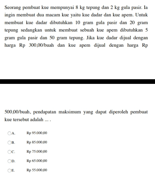 Seorang pembuat kue mempunyai 8 kg tepung dan 2 kg gula pasir. Ia ingin membuat dua macam kue yaitu kue dadar dan kue apem. Untuk membuat kue dadar dibutuhkan 10 gram gula pasir dan 20 gram tepung sedangkan untuk membuat sebuah kue apem dibutuhkan 5 gram gula pasir dan 50 gram tepung. Jika kue dadar dijual dengan harga Rp 300,00/buah dan kue apem dijual dengan harga Rp 500,00/buah, pendapatan maksimum yang dapat diperoleh pembuat kue tersebut adalah .... ОА. Rp 95.000,00 Rp 85.000,00 ОВ. c. Rp 75.000,00 D. Rp 65.000,00 E. Rp 55.000,00 