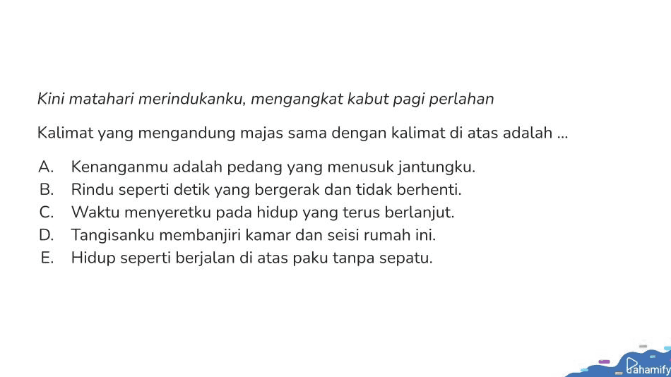Kini matahari merindukanku, mengangkat kabut pagi perlahan Kalimat yang mengandung majas sama dengan kalimat di atas adalah ... A. Kenanganmu adalah pedang yang menusuk jantungku. B. Rindu seperti detik yang bergerak dan tidak berhenti. C. Waktu menyeretku pada hidup yang terus berlanjut. D. Tangisanku membanjiri kamar dan seisi rumah ini. E. Hidup seperti berjalan di atas paku tanpa sepatu. Pahamify 