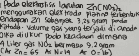 Pada elektrolisis larutan Zn(NO3)2 menggunakan elektroda platino terbentul endapan zo sebanyak 3,25 gram pada Katoda : Volume gas yang terjadi di anoda Dika diukur pada keadaan dimana 4 Liter gas NO2 bermosa 9,2 gram Car Zn= 65 A N=14 A N:14. Ar 0:16) ' 