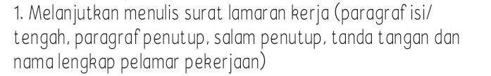 1. Melanjutkan menulis surat lamaran kerja (paragraf isi/ tengah, paragraf penutup, salam penutup, tanda tangan dan nama lengkap pelamar pekerjaan) 
A COOK HELPER • MALE OR FEMALE, 20 - 25 YEARS OLD • MIN. SMA • HAVE BASIC IN COOKING, ESPECIALLY ITALIAN FOOD • HAVE GOOD MANNERS AND HIGH WORK ETHICS • WILLING TO LEARN & IMPROVE • FLUENT IN ENGLISH: WRITING, LISTENING, AND SPEAKING SEND YOUR COVER LETTER & CV BEFORE SEPTEMBER 7. TO: MR. ADI GUNAWAN HRD MANAGER SIGNORA'S KITCHEN JALAN DRUPADI 27, SEMINYAK, BALI 80361 SIGNORA'S KITCHEN 