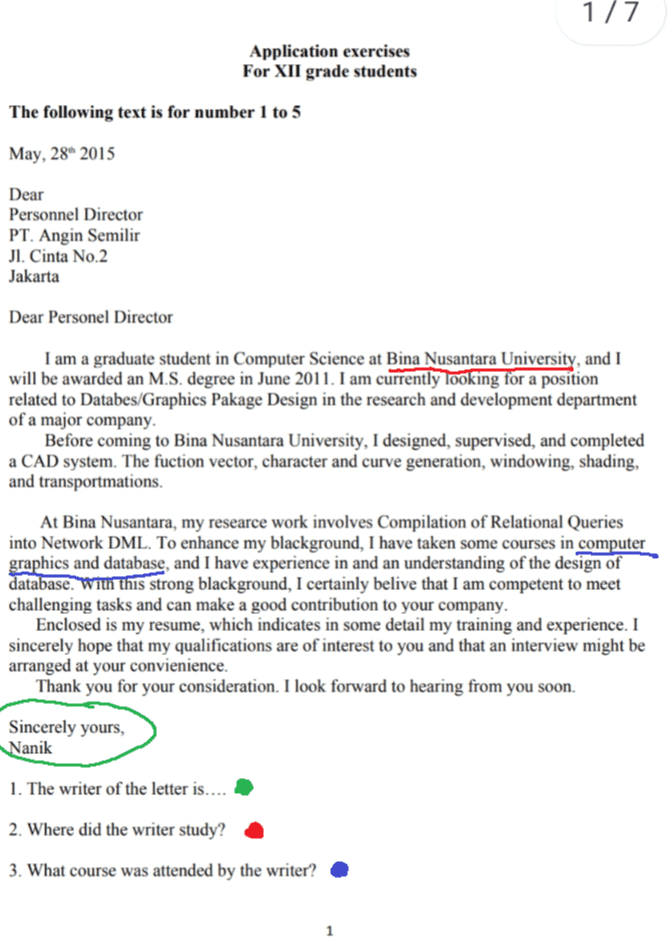 1/7 Application exercises For XII grade students The following text is for number 1 to 5 May, 28" 2015 Dear Personnel Director PT. Angin Semilir Jl. Cinta No.2 Jakarta Dear Personel Director I am a graduate student in Computer Science at Bina Nusantara University, and I will be awarded an M.S. degree in June 2011. I am currently looking for a position related to Databes/Graphics Pakage Design in the research and development department of a major company. Before coming to Bina Nusantara University, I designed, supervised, and completed a CAD system. The fuction vector, character and curve generation, windowing, shading, and transportmations. At Bina Nusantara, my researce work involves Compilation of Relational Queries into Network DML. To enhance my blackground, I have taken some courses in computer graphics and database, and I have experience in and an understanding of the design of database. With this strong blackground, I certainly belive that I am competent to meet challenging tasks and can make a good contribution to your company. Enclosed is my resume, which indicates in some detail my training and experience. I sincerely hope that my qualifications are of interest to you and that an interview might be arranged at your convienience. Thank you for your consideration. I look forward to hearing from you soon. Sincerely yours, Nanik 1. The writer of the letter is.... 2. Where did the writer study? 3. What course was attended by the writer? 1 