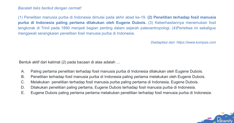 Bacalah teks berikut dengan cermat! (1) Penelitian manusia purba di Indonesia dimulai pada akhir abad ke-19. (2) Penelitian terhadap fosil manusia purba di Indonesia paling pertama dilakukan oleh Eugene Dubois. (3) Keberhasilannya menemukan fosil tengkorak di Trinil pada 1890 menjadi bagian penting dalam sejarah paleoantropologi. (4)Peristiwa ini sekaligus mengawali serangkaian penelitian fosil manusia purba di Indonesia. Diadaptasi dari: https://www.kompas.com Bentuk aktif dari kalimat (2) pada bacaan di atas adalah ... A. Paling pertama penelitian terhadap fosil manusia purba di Indonesia dilakukan oleh Eugene Dubois. B. Penelitian terhadap fosil manusia purba di Indonesia paling pertama melakukan oleh Eugene Dubois. Melakukan penelitian terhadap fosil manusia purba paling pertama di Indonesia, Eugene Dubois. D. Dilakukan penelitian paling pertama, Eugene Dubois terhadap fosil manusia purba di Indonesia. E. Eugene Dubois paling pertama pertama melakukan penelitian terhadap fosil manusia purba di Indonesia. C Pahamify 