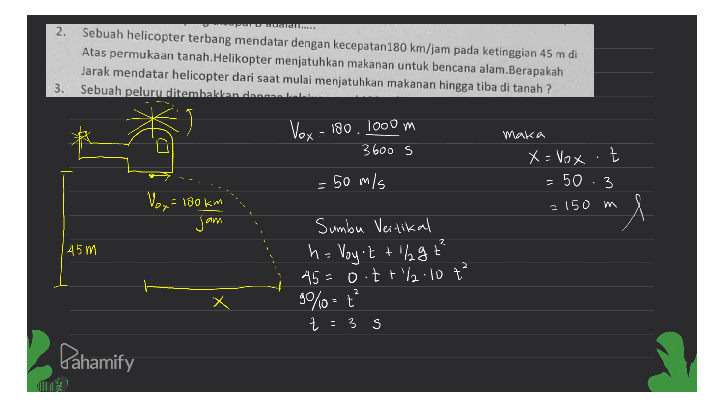 av auara..... 2. Sebuah helicopter terbang mendatar dengan kecepatan180 km/jam pada ketinggian 45 m di Atas permukaan tanah.Helikopter menjatuhkan makanan untuk bencana alam.Berapakah Jarak mendatar helicopter dari saat mulai menjatuhkan makanan hingga tiba di tanah ? Sebuah peluru ditembakkan dance. 3. Vox = 180. 1000 m maka 3600 s X = Vox -t t = 50 : 3 = 50 m/s Vox = 180 km = 150 m l jam | 45m Sumbu Vertikal h. Voy't + 1% gt² 45=o.tt/2.10 ť 90%=ť Z = 3 s 2 Pahamify 