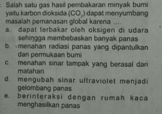 Salah satu gas hasil pembakaran minyak bumi yaitu karbon dioksida (CO) dapat menyumbang masalah pemanasan global karena .... a dapat terbakar oleh oksigen di udara sehingga membebaskan banyak panas b. menahan radiasi panas yang dipantulkan dari permukaan bumi с menahan sinar tampak yang berasal dari matahari d mengubah sinar ultraviolet menjadi gelombang panas e. berinteraksi dengan rumah kaca menghasilkan panas 