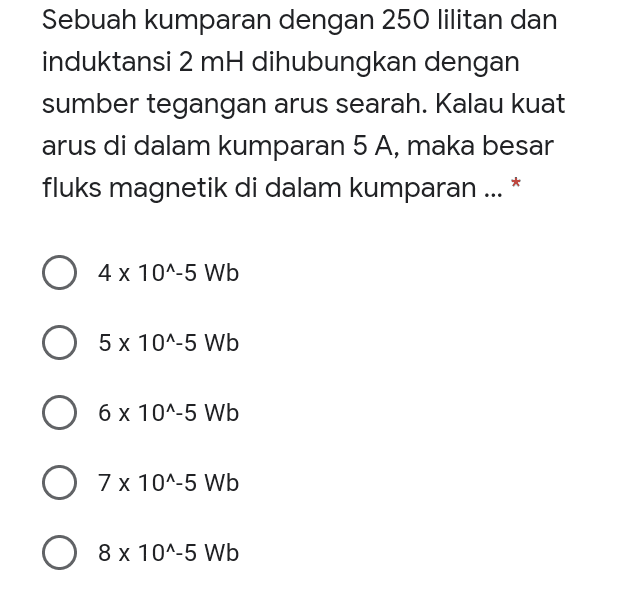 Sebuah kumparan dengan 250 lilitan dan induktansi 2 mH dihubungkan dengan sumber tegangan arus searah. Kalau kuat arus di dalam kumparan 5 A, maka besar 5 fluks magnetik di dalam kumparan ... * O x 4 x 10^-5 Wb 5 x 10^-5 Wb O 6 x 10^-5 Wb 6 O 7 x 10^-5 Wb 8 x 10^-5 Wb 