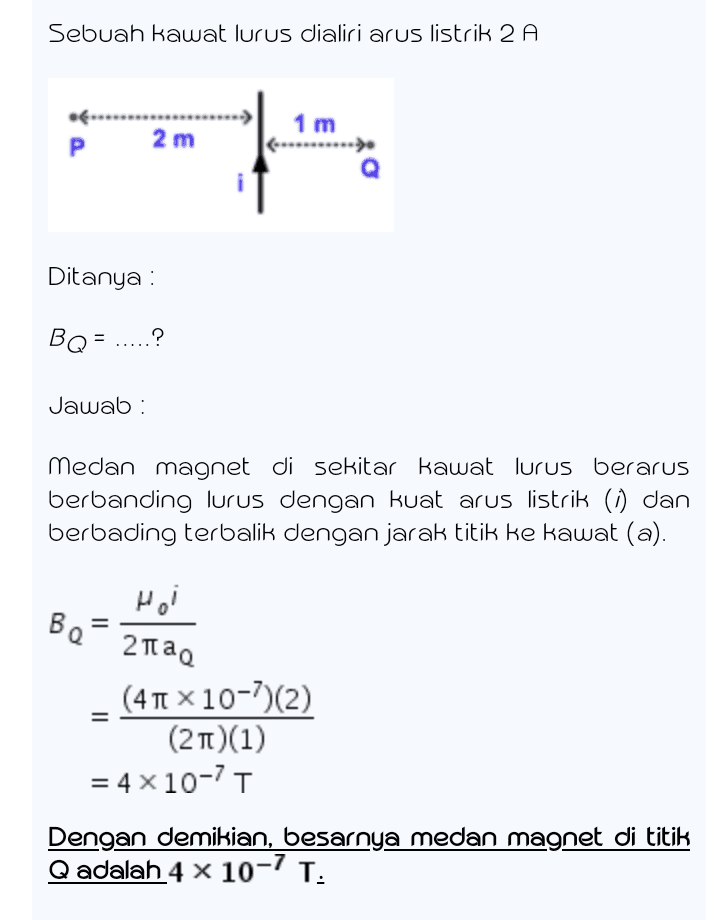Sebuah kawat lurus dialiri arus listrik 2 A 1 m .......... P 2 m Ditanya : BQ= .? Jawab: medan magnet di sekitar kawat lurus berarus berbanding lurus dengan kuat arus listrik (0) dan berbading terbalik dengan jarak titik ke kawat (a). Hei Во 2tao (41 x 10-7)(2) (21)(1) = 4 x 10-71 Dengan demikian, besarnya medan magnet di titik Qadalah 4 x 10-7 T. 