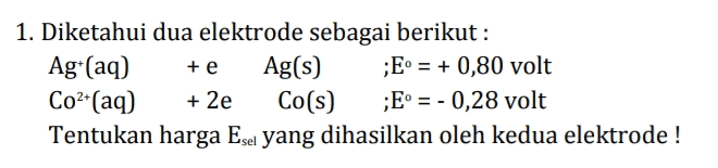 1. Diketahui dua elektrode sebagai berikut : Agt(aq) + e Ag(s) ;E = + 0,80 volt Co2+(aq) + 2e Co(s) ;E = - 0,28 volt Tentukan harga Esei yang dihasilkan oleh kedua elektrode! 
