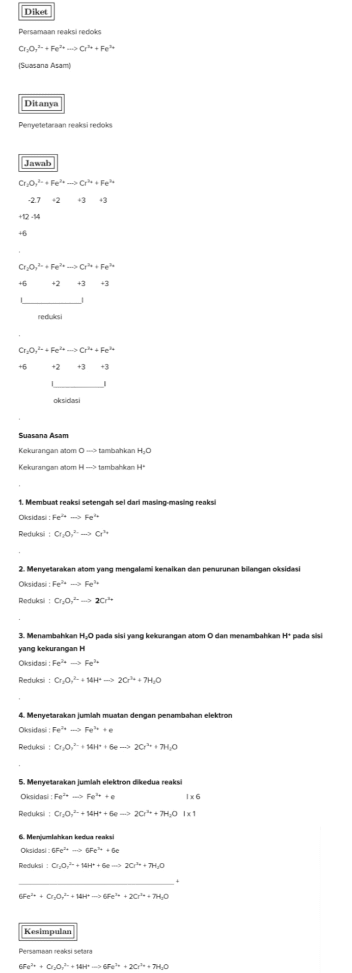 Diket Persamaan reaksi redoks Cr,0,- + Fe + ---> Cr + Fe (Suasana Asam) Ditanya Penyetetaraan reaksi redoks Jawab Cr,0,2- + Fe ---> Cr+Fe -2.7 +2 +3 +12-14 +6 Cr,0,- + Fe? ---> Cr+Fe +6 +2 +3 +3 reduksi Cr,0,2- + Fe2+ -->Cr+ + Fe +6 +2 +3 -3 1 oksidasi Suasana Asam Kekurangan atom --> tambahkan H,O Kekurangan atom --> tambahkan H+ 1. Membuat reaksi setengah sel dari masing-masing reaksi Oksidasi : Fe2+ ---> Fe Reduksi : Cr,0,2- --> Cr? 2. Menyetarakan atom yang mengalami kenaikan dan penurunan bilangan oksidasi Oksidasi : Fe + ---> Fe+ Reduksi : Cr,0,2- --> 2Cr2+ 3. Menambahkan H2O pada sisi yang kekurangan atom O dan menambahkan Hi pada sisi yang kekurangan H Oksidasi : Fe2+ ---> Fe Reduksi : Cr20,2- + 14H+ --> 2C++ +7H20 4. Menyetarakan jumlah muatan dengan penambahan elektron Oksidasi : Fe2+ --> Fete Reduksi : Cr,0,2- + 14H+ +6e ---> 2Cr + + 7H2O 5. Menyetarakan jumlah elektron dikedua reaksi Oksidasi : Fe2+ ---> Fet te Ix6 Reduksi : Cr20,2 + 14H+ +6e ---> 2Cr + + 7H,0 1x1 6. Menjumlahkan kedua reaksi Oksidasi : 6Fe2+ ---> 6Fe +be Reduksi : Cr,0,2- + 14H+ +6e ---> 2Cr2+ + 7H 6Fe+ + Cr20,- + 14H+ --> 6Fe + 2Cr + + 7H,0 Kesimpulan Persamaan reaksi setara 6Fe2+ + Cr20,2- + 14H+ ---> 6Fe + 2Cr2+ + 7H,0 