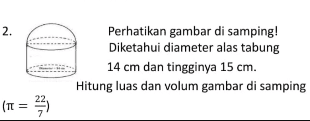 2. Perhatikan gambar di samping! Diketahui diameter alas tabung 14 cm dan tingginya 15 cm. Hitung luas dan volum gambar di samping (TT = = 22) 
