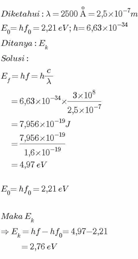 Diketahui : 1= 2500 X = 2,5x10-'m E.=hf,=2,21 eV; h=6,63x10-34 Ditanya : E Solusi : k E;=hf=h = 6,63x10-34 x 3x108 2,5x10-7 = 7,956 x 10-19) 7,956 x 10-1 1,6x10-19 = 4,97 eV E.=hf,=2,21 eV Maka Ek → Ex=hf-hf.=4,97–2,21 = 2,76 eV 