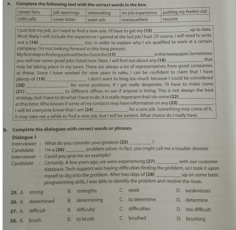 a. Complete the following text with the correct words in the box. career fairs job openings networking on job experience putting my feelers out cold calls cover letter want ads overqualified resume up to date. I just lost my job, so I need to find a new one. I'll have to get my (15) Most likely I will include the experience I gained at the last job I had. Of course, I will need to write out a (16) too, in order to explain why I am qualified to work at a certain company. I'm not looking forward to this long process. My first step in finding a job will be to check the (17) in the newspaper. Sometimes you will see some good jobs listed here. Next, I will find out about any (18) that may be taking place in my town. There are always a lot of representatives from good companies at these. Since I have worked for nine years in sales, I can be confident to claim that I have plenty of (19) I don't want to brag too much because I could be considered (20) for some positions. If I get really desperate, I'll have to make some (21) to different offices to see if anyone is hiring. This is not always the best strategy, but I have to do what I have to do. It is really important that I do some (22) at this time. Who knows if some of my contacts may have information on any (23) I will let everyone know that I am (24) for a new job. Something may come of it. take me a while to find a new job, but I will be patient. What choice do I really have. It may b. Complete the dialogues with correct words or phrases. Dialogue 1 Interviewer : What do you consider your greatest (25) ? Candidate : I'm a (26) problem solver. In fact, you might call me a trouble-shooter. Interviewer : Could you give me an example? Candidate : Certainly. A few years ago, we were experiencing (27) with our customer database. Tech-support was having difficulties finding the problem, so I took it upon myself to dig into the problem. After two days of (28) up on some basic programming skills, I was able to identify the problem and resolve the issue. 25. A strong B. strengths C. weak D. weaknesses 26. A. determined B. determining C. to determine D. determine 27. A. difficult B. difficulty C. difficulties D. too difficult 28. A. brush B. to brush C. brushed D. brushing 