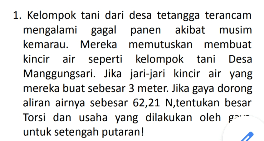 1. Kelompok tani dari desa tetangga terancam mengalami gagal panen akibat musim kemarau. Mereka memutuskan membuat kincir air seperti kelompok tani Desa Manggungsari. Jika jari-jari kincir air yang mereka buat sebesar 3 meter. Jika gaya dorong aliran airnya sebesar 62,21 N,tentukan besar Torsi dan usaha yang dilakukan oleh ga--- untuk setengah putaran! 