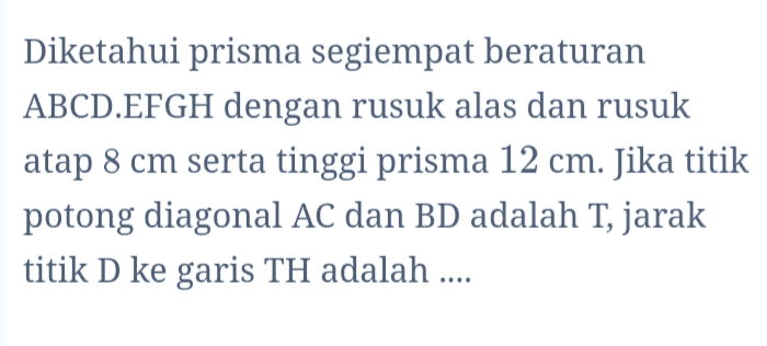 Diketahui prisma segiempat beraturan ABCD.EFGH dengan rusuk alas dan rusuk atap 8 cm serta tinggi prisma 12 cm. Jika titik potong diagonal AC dan BD adalah T, jarak titik D ke garis TH adalah .... 