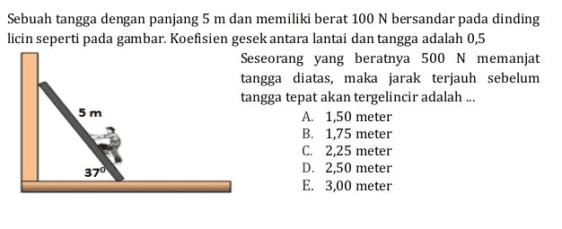 Sebuah tangga dengan panjang 5 m dan memiliki berat 100 N bersandar pada dinding licin seperti pada gambar. Koefisien gesek antara lantai dan tangga adalah 0,5 Seseorang yang beratnya 500 N memanjat tangga diatas, maka jarak terjauh sebelum tangga tepat akan tergelincir adalah ... 5 m A. 1,50 meter B. 1,75 meter C. 2,25 meter D. 2,50 meter E. 3,00 meter 370 