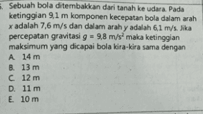 Sebuah bola ditembakkan dari tanah ke udara. Pada ketinggian 9,1 m komponen kecepatan bola dalam arah x adalah 7,6 m/s dan dalam arah y adalah 6,1 m/s. Jika percepatan gravitasi g = 9,8 m/s maka ketinggian maksimum yang dicapai bola kira-kira sama dengan A 14 m B. 13 m C 12 m D. 11 m E. 10 m 