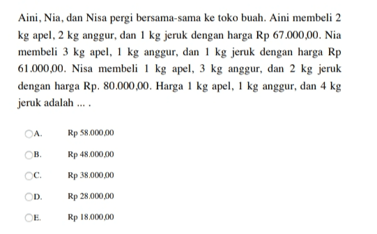 Aini, Nia, dan Nisa pergi bersama-sama ke toko buah. Aini membeli 2 kg apel, 2 kg anggur, dan 1 kg jeruk dengan harga Rp 67.000,00. Nia membeli 3 kg apel, 1 kg anggur, dan 1 kg jeruk dengan harga Rp 61.000,00. Nisa membeli 1 kg apel, 3 kg anggur, dan 2 kg jeruk dengan harga Rp. 80.000,00. Harga 1 kg apel, 1 kg anggur, dan 4 kg jeruk adalah .... OA Rp 58.000,00 Ов, Rp 48.000,00 c. Rp 38.000,00 D. Rp 28.000,00 E Rp 18.000,00 