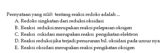 Pernyataan yang salah tentang reaksi redoks adalah ... A. Redoks singkatan dari reduksi oksidasi B. Reaksi reduksi merupakan reaksi pelepasan oksigen C. Reaksi oskidasi merupakan reaksi pengikatan elektron D. Reaksi reduksijika terjadi penurunan bil. oksidasi pada unsur nya E. Reaksi oksidasi merupakan reaksi pengikatan oksigen 