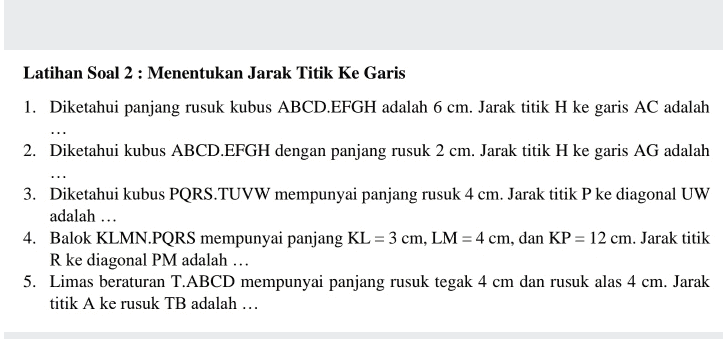 Latihan Soal 2 : Menentukan Jarak Titik Ke Garis 1. Diketahui panjang rusuk kubus ABCD.EFGH adalah 6 cm. Jarak titik H ke garis AC adalah 2. Diketahui kubus ABCD.EFGH dengan panjang rusuk 2 cm. Jarak titik H ke garis AG adalah 3. Diketahui kubus PQRS.TUVW mempunyai panjang rusuk 4 cm. Jarak titik P ke diagonal UW adalah ... 4. Balok KLMN.PQRS mempunyai panjang KL = 3 cm, LM = 4 cm, dan KP = 12 cm. Jarak titik R ke diagonal PM adalah ... 5. Limas beraturan T.ABCD mempunyai panjang rusuk tegak 4 cm dan rusuk alas 4 cm. Jarak titik A ke rusuk TB adalah ... 