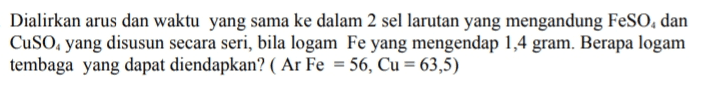 Dialirkan arus dan waktu yang sama ke dalam 2 sel larutan yang mengandung FeSO, dan CuSo, yang disusun secara seri, bila logam Fe yang mengendap 1,4 gram. Berapa logam tembaga yang dapat diendapkan? ( Ar Fe = 56, Cu = 63,5) 