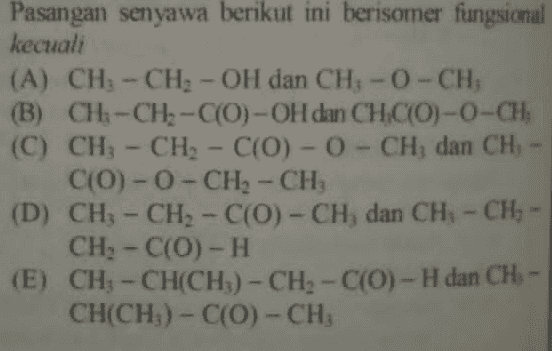 Pasangan senyawa berikut ini berisomer fungsional kecuali (A) CH - CH - OH dan CH - 0 - CHỊ (B) CH-CH-C(O)-OH dan CHC(O)-0-CH, (C) CH - CH - C(0) - 0 - CH dan CHỊ C(O)-O-CH2 - CH, (D) CH - CH2 - C(0) - CHÌ dan CH - CHI - CH- C(0) - H (E) CH - CH(CH3) - CH - C(O) - H dan CHỊ CH(CHỊ) - C(0) - CHỊ 