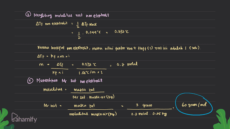 ② Menglining molalitas zat on elektrolit AT} non elektrolit ₂ Alf Nace 0,744°C 0.372 °C I 2 Karena bersifat non elekholit, maka nilai faktor van 4 Hoft () cat ini adalah 1 (satu). ATt=kfam xi Alf 0,372 °C s 0,2 molal - kfai 1.86°c Imx] Menentukan Mr zat non elektrolit molalitas : massa aat Mr zat. massa air(Kg) Mrzat massa aat 3 gram 60 gram /mol molcelitas. massa air (fy) 0,2 molal. 0.25kg Pahamify 
0,25kg DTS non DIF = massa zat non elektrolit = 3 gram Tiffair = 1.86°C/m massa air = 250 gram Mr Mace 58.5 gram/not massa garam dapur (Nacl): 5,85 gram elektrolit & Alf race massa airz = 500 gram dis kg Dit Mr zat non elektrolit ? ab - Menghitung molalitas Nace motalitas Nace = massa Nace 5.85 gram Oid molal Ihr Nacex massa air, (tg) 58.5g/mol. o.skg 2 Menghiting Att Nach Nad memputan elektrolit fuat, sehingga vilai fate for Van't Hoff (i) = Jumial in Nach → Nat t ca Jumlah con=a i Alf= ff xm xi 1.86°c ln x 0.2 my a 0,744 °C Pahamify 