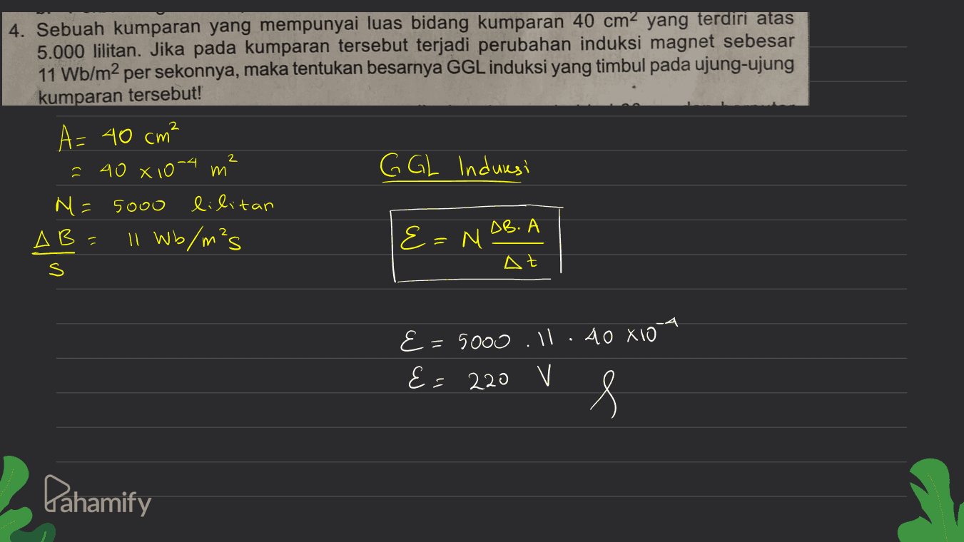 4. Sebuah kumparan yang mempunyai luas bidang kumparan 40 cm² yang terdiri atas 5.000 lilitan. Jika pada kumparan tersebut terjadi perubahan induksi magnet sebesar 11 Wb/m2 per sekonnya, maka tentukan besarnya GGL induksi yang timbul pada ujung-ujung kumparan tersebut! A= 40 cm² 2 40 810-4 m G GL Induresi N = 5000 lilitan AB Il Wb/m²s {=M AB. A S At 2 E = 5000 .ll.60 X10 E= 220 V s Pahamify 