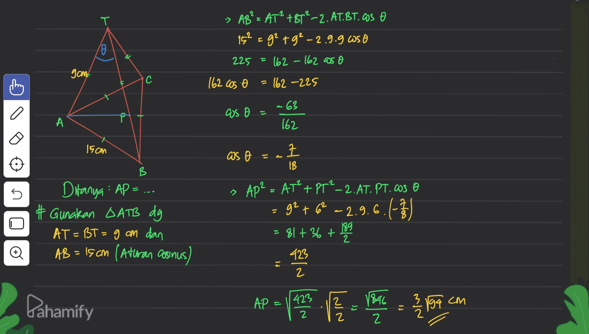 T o -> ABS = AT? +85-2. AT.BT.COS O 15² = 92 +9²-2.9.9 as 225 = 162 - 162 as 162 cos 162 -225 gant 'C = -63 cos А 162 15cm as o = tta 크 18 B is Ap² 5 of = Ditanya : AP = ... # Gunakan DATB dg AT = BT = g cm dan AB= 15 cm (Aturan cosinus AT²+PT²_2.AT. PT. Caso 92 +62 - 2.9.6. (-73 + = 81 + 36 + 189 . 2 O 423 = 2 AP = here pa v roce pot com Dahamify 2 3 423 2 1896 2 194 는 