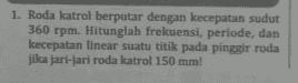 1. Roda katrol berputar dengan kecepatan sudut 360 rpm. Hitunglah frekuensi, periode, dan kecepatan linear suatu titik pada pinggir roda jika jari-jari roda katrol 150 mm! 
