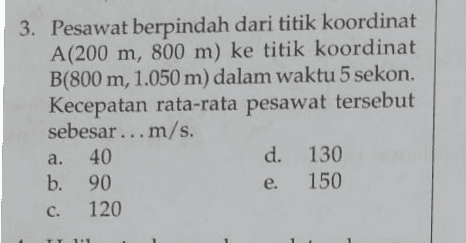 3. Pesawat berpindah dari titik koordinat A(200 m, 800 m) ke titik koordinat B(800 m, 1.050 m) dalam waktu 5 sekon. Kecepatan rata-rata pesawat tersebut sebesar ... m/s. a. 40 d. 130 b. 90 e. 150 120 c. 