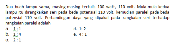 Dua buah lampu sama, masing-masing tertulis 100 watt, 110 volt. Mula-mula kedua lampu itu dirangkaikan seri pada beda potensial 110 volt, kemudian paralel pada beda potensial 110 volt. Perbandingan daya yang dipakai pada rangkaian seri terhadap rangkaian paralel adalah a. 1:1 d. 1:2 b. 1:4 e. 4:1 c. 2:1 