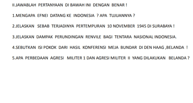 II.JAWABLAH PERTANYAAN DI BAWAH INI DENGAN BENAR ! 1. MENGAPA EFNEI DATANG KE INDONESIA ? APA TUJUANNYA? 2.JELASKAN SEBAB TERJADINYA PERTEMPURAN 10 NOVEMBER 1945 DI SURABAYA! 3.JELASKAN DAMPAK PERUNDINGAN RENVILE BAGI TENTARA NASIONAL INDONESIA. 4.SEBUTKAN ISI POKOK DARI HASIL KONFERENSI MEJA BUNDAR DI DEN HAAG,BELANDA ! 5.APA PERBEDAAN AGRESI MILITER 1 DAN AGRESI MILITER II YANG DILAKUKAN BELANDA ? 
TUGAS MANDIRI IPS KLS 9 SMP N 116 JAKARTA 4 MARET 2022 1. SEBUTKAN ISI DEKRIT PRESIDEN 5 JULI 1959. 2. SEJAK KAPAN UUD SEMENTARA BERLAKU DAN SISTEM PEMERINTAHANNYA DIPIMPIN OLEH SIAPA? 3. SEBUTKAN 7 KABINET YANG PERNAH ADA DI INDONESIA PADA MASA DEMOKRASI LIBERAL. 4. SEBUTKAN 5 KLASTER EKONOMI KREATIF 5. JELASKAN PENGERTIAN KEUNGGULAN ABSOLUT ( MUTLAK) DAN KEUNGGULAN KOMPARATIF. 