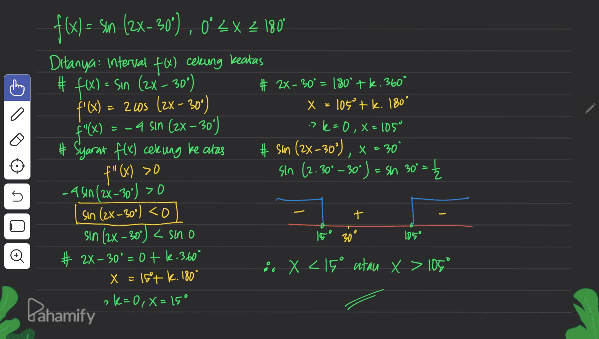 < 1. # a f'(x) : f"(x) f(x) = sm (2x-30'), 0-2x 180 ' X 2 Ditanya: Interval fø) cekung keatas # f(x) = = sin (2x - 30%) # 2x - 30º = 180° + k. 360° = 245 (2x - 300) x = 105 tk. 180° =-4 sin (2x - 30) >k=0, x=105° # Syarat f(x) cekung ke atas # sm (2x-30°), x = 30 sin (2.30° -30°) = sin 30°. -4 sin(2x-30) >0 sin (2x - 30°) <o sin (2x - 30') < sino # 2X – 30' = 0 + k.360° 2. X <15° atau x > 105° x = 15°+ k. 180* sk=0, x=15° f" (X) >0 5 *** 十 - ,91 30 105° o x = 7 Pahamify 