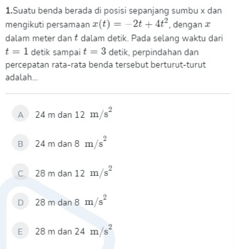 1.Suatu benda berada di posisi sepanjang sumbu x dan mengikuti persamaan z(t) = -2t + 4t”, dengan 2 dalam meter dan t dalam detik. Pada selang waktu dari t= 1 detik sampai t = 3 detik, perpindahan dan percepatan rata-rata benda tersebut berturut-turut adalah... A 24 m dan 12 m/s 2 B 24 m dan 8 m/s 2 C C 28 m dan 12 m/s D 28 m dan 8 m/s E 28 m dan 24 m/s? 
