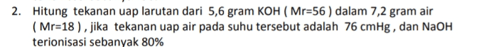 2. Hitung tekanan uap larutan dari 5,6 gram KOH (Mr=56 ) dalam 7,2 gram air ( Mr=18 ), jika tekanan uap air pada suhu tersebut adalah 76 cmHg, dan NaOH terionisasi sebanyak 80% 