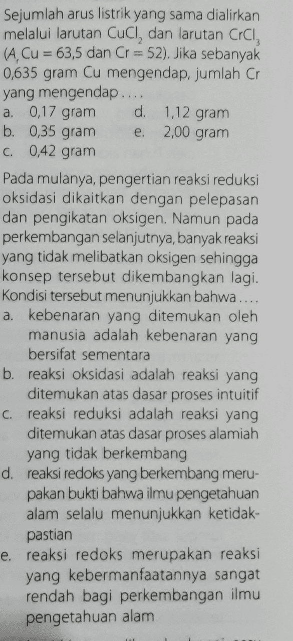 - d. 1,12 gram 2,00 gram e. Sejumlah arus listrik yang sama dialirkan melalui larutan Cucl, dan larutan CrCl, (A, Cu = 63,5 dan Cr = 52). Jika sebanyak 0,635 gram Cu mengendap, jumlah Cr yang mengendap.... a. 0,17 gram b. 0,35 gram C. 0,42 gram Pada mulanya, pengertian reaksi reduksi oksidasi dikaitkan dengan pelepasan dan pengikatan oksigen. Namun pada perkembangan selanjutnya, banyak reaksi yang tidak melibatkan oksigen sehingga konsep tersebut dikembangkan lagi. Kondisi tersebut menunjukkan bahwa .... a. kebenaran yang ditemukan oleh manusia adalah kebenaran yang bersifat sementara b. reaksi oksidasi adalah reaksi yang ditemukan atas dasar proses intuitif C. reaksi reduksi adalah reaksi yang ditemukan atas dasar proses alamiah yang tidak berkembang d. reaksi redoks yang berkembang meru- pakan bukti bahwa ilmu pengetahuan alam selalu menunjukkan ketidak- pastian e. reaksi redoks merupakan reaksi yang kebermanfaatannya sangat rendah bagi perkembangan ilmu pengetahuan alam 