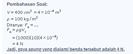 Pembahasan Soal: V = 400 cm3 = 4 x 10-4 m3 p = 100 kg/m² Ditanya: F=... Fe=pgV = (1000)(10)(4 x 10-4) = 4 N Jadi, gaya apung yang dialami benda tersebut adalah 4 N. 
