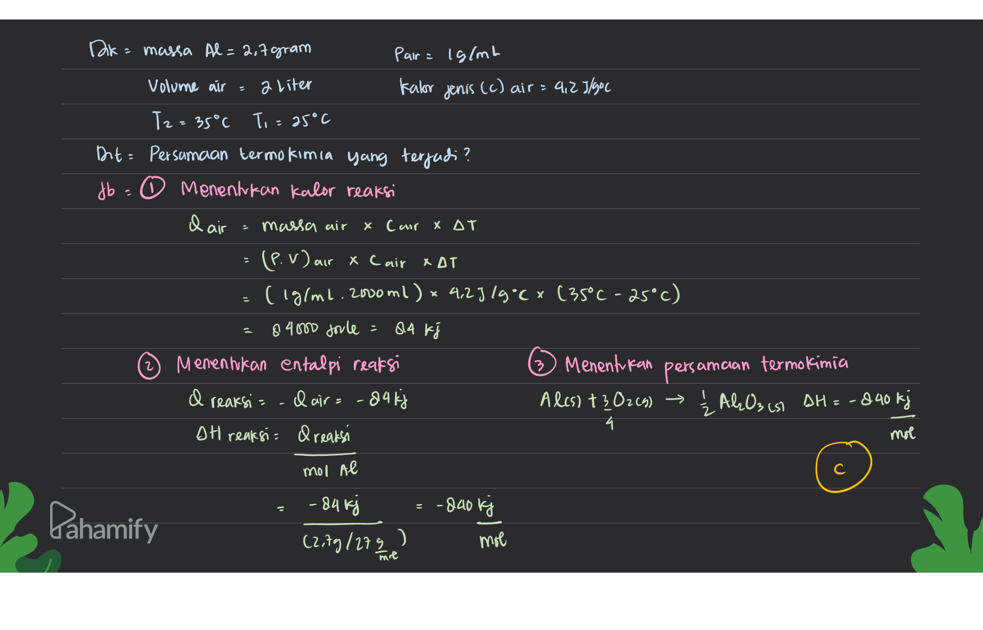a liter ( Dk = massa Al = 2,7 gram Pair = 1g/ml Volume air = Kalor jenis (c) air = 4,25/900 Tz=35°C To = 25°C Ont: Persamaan termokimia yang terjadi? db = 0 Menentukan kalor reaksi & air massa air x Cair XAT (P. v) air & Cair XAT (iglml. 2000 ml) x 4,25 19°Cx (35°C -25°C) 84000 forle Menentukan entalpi reaksi 3) Menentukan I reaksi = - dair= -84 kj Ales) +302(g) → 4 DH reaksi= dreaksi - 2 84 k Fi 2 persamaan termokimia ŽALO3(s) DH=-840 kj mol mol Al с .800 kj Dahamify - 84 kj ( (2,79/279 ? mol me 
