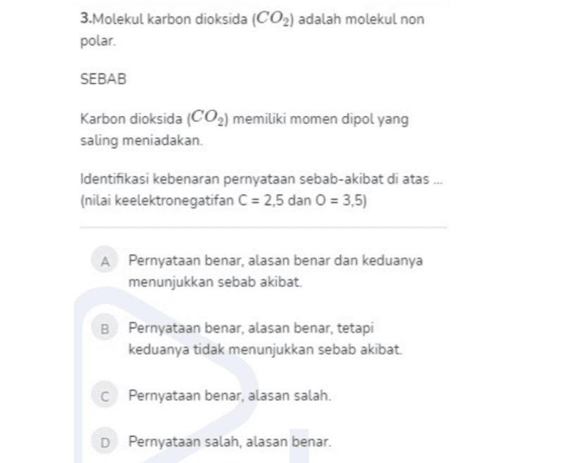 3.Molekul karbon dioksida (CO2) adalah molekul non polar. SEBAB Karbon dioksida (CO2) memiliki momen dipol yang saling meniadakan Identifikasi kebenaran pernyataan sebab-akibat di atas (nilai keelektronegatifan C = 2,5 dan 0 = 3,5) Pernyataan benar, alasan benar dan keduanya menunjukkan sebab akibat. 00 Pernyataan benar, alasan benar, tetapi keduanya tidak menunjukkan sebab akibat. C Pernyataan benar, alasan salah. D Pernyataan salah, alasan benar. 