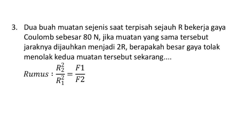 3. Dua buah muatan sejenis saat terpisah sejauh R bekerja gaya Coulomb sebesar 80 N, jika muatan yang sama tersebut jaraknya dijauhkan menjadi 2R, berapakah besar gaya tolak menolak kedua muatan tersebut sekarang.... R2 F1 Rumus : RŽ F2 