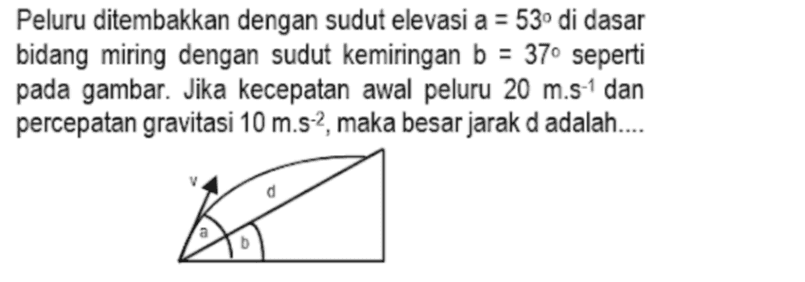Peluru ditembakkan dengan sudut elevasi a = 53° di dasar bidang miring dengan sudut kemiringan b = 37° seperti pada gambar. Jika kecepatan awal peluru 20 m.s-1 dan percepatan gravitasi 10 m.s-2, maka besar jarak d adalah.... KA 