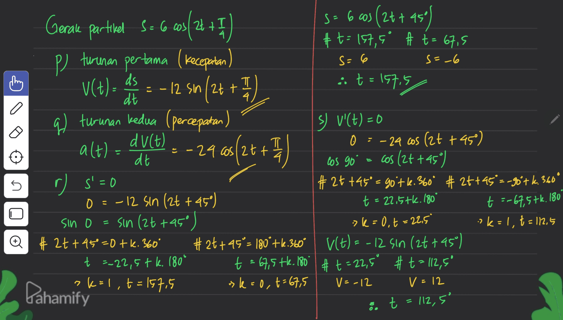 t: s=-6 こ 4 T s= 6 Gerale partikel S = 6 003/24 + 1 so 6 cos (24+ ast) 45° # t = 157, 6° # t = 67,5 p) turunan pertama (kecepatan S=6 VCt). + 1) ds = -12 sin/2++ 1 프 :: t = 15715 dt q) turunan kedua (percepatan Sy v'(t) = 0 du(t) alt). 0 = -24 cos (2t +45) - 24 cos/2tt =3D as(2+ + dt 4 cos 90° = cos (2t +459) r s'=0 #24 +45°= gotl.360° # 2t+45=-90tk.360° 0=-12 sin (2t +45°) = sin(2t+45°) >k=0,t=22.5 ?k=1, 2= 112.5 Q #2t+45°=0 tk. 360° #°° #24+95 = 180° +16.360° V(t) = -12 sin (2t+45°) t =-22,5tk. 180° t = 67,5 tle. 180 # t = 22,5° #t= 112,5° ?k=1, t=157.5 »k=0,t=67,5 U t = 22.5tk. 1809 t =-67,5tk. 180 sin . k t - V= -12 Pahamify V = 12 :. t = 112,5" .t 