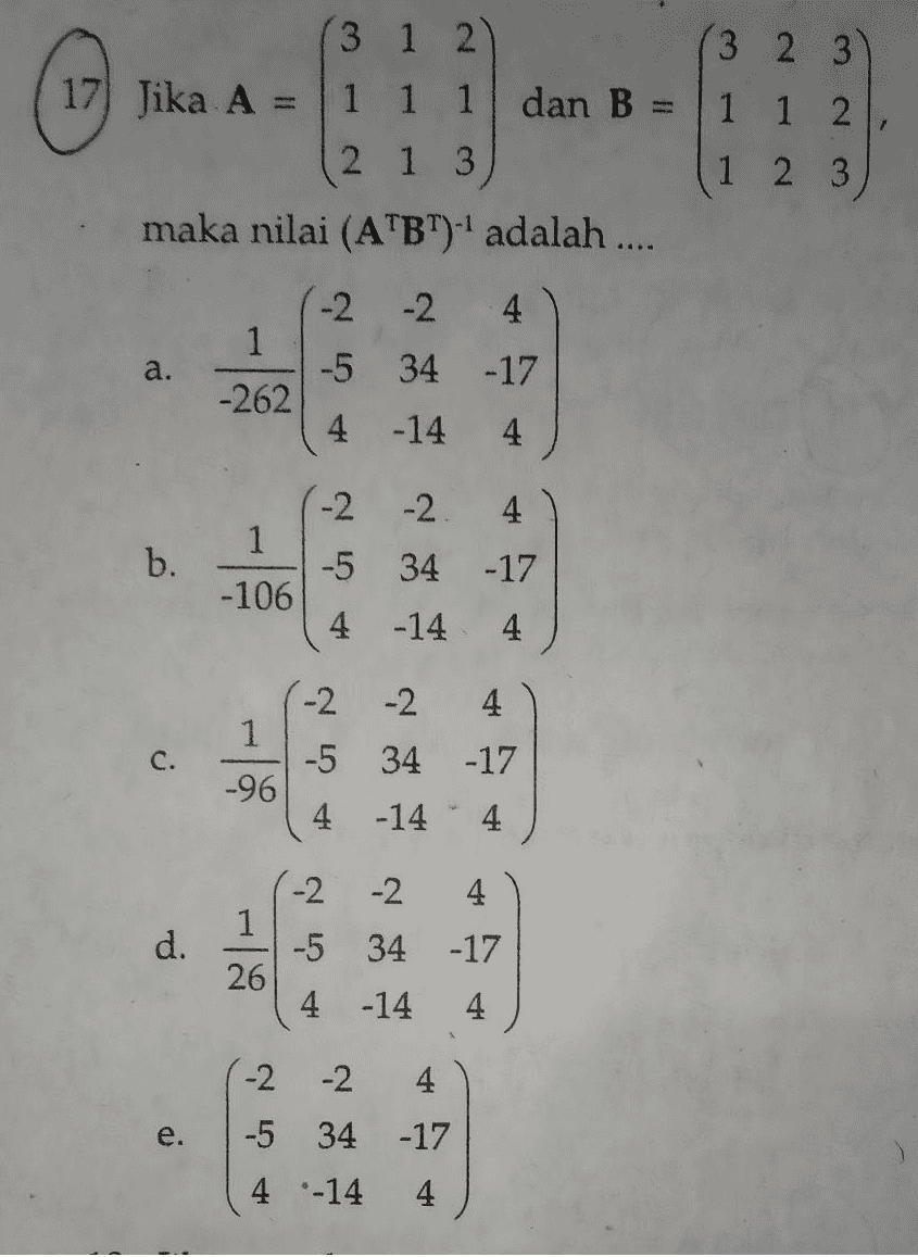 3 1 2 3 2 3 17 Jika A = 1 1 1 dan B 1 1 2 2 1 3 1 2 3 maka nilai (ATBT). adalah .... -2 -2 4 1 a. -5 34 -17 -262 4 -14 4 -2 -2 4 1 b. -5 34 -17 -106 4 -14 4 -2 -2 4 1 C. -5 34 -17 -96 4 -14 4 -2 -2 4 1 d. -5 34 -17 26 A ir 4 -14 4 -2 -2 4 e. -17 -5 34 4 -14 4 