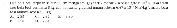 9. Dua bola besi terpisah sejauh 50 cm mengalami gaya tarik menarik sebesar 3,82 x 10°N. Jika salah satu bola besi bermassa 6 kg dan konstanta gravitasi umum sebesar 6,67 x 10" Nm-/kg-, massa bola besi lainnya sebesar ... ... kg. A. 2,39 C. 2,69 E 3,39 B. 2,50 D. 2.81 