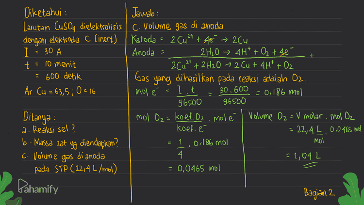 + Diketahui : Jawab: Larutan CuSO4 dielektrolisis C. Volume gas di anoda dengan elektroda C (inert) Katoda = 2 Cu2+ + té » 20u I 30 Anoda = 2H2O 4H+ + O₂ + 4e t = 10 menit 2Cu2+ + 2 H2O + 2 Cut4H*+02 = 600 detik Gas yang dihasilkan pada reaksi adalah Oz Ar Cu = 63,5;0= 16 mol е Iit 30.600 = 0,186 mol 96500 96500 Ditanya : mol O₂= koef. Oz, molé Volume O₂ = V molar, mol O₂ a. Reaksi sel? koefi é = 22,4 L 0,0465 mol b. Massa zat yg diendapkan? 0,186 mol mol di anoda 4. = 1,04 L pada STP (22,4 L/mol) = 0,0465 mol - = 1 > c. Volume gas Pahamify Bagian 2 
- Diketahui : Jawab: Cusoa Cu 2+ + SO4²- Larutan CuSO4 dielektrolisis Katoda Cu2+ + 2e - Cu (x2) dengan elektroda C (inert) Anoda 2H₂O + 4H+ + O₂ + 4e (x1) I = 30 A a. Reaksi sel t = 10 menit Katoda = 2 Cu2+ + 4€ → 2Cu - 600 detik Anoda = 2H2O → 4H+ + Oz the Ar Cu = 63,5;0= 16 2Cu2+ + 2 H2O + 2 Cu + 4H² + O2 + b Ditanya : a. Reaksi sel? b. Massa zat yg diendapkan? C. Volume gas di anoda pada STP (22,4 L/mol) n b. Massa 2ət yang diendapkan (cu) massa Cu = Ar Iit dimana n=jumlah elektron 96500 I= kuat arus (A) 63,5 30 A, 600 t = Waktu 4. 96500 2,96 gram Pahamify Bagian 