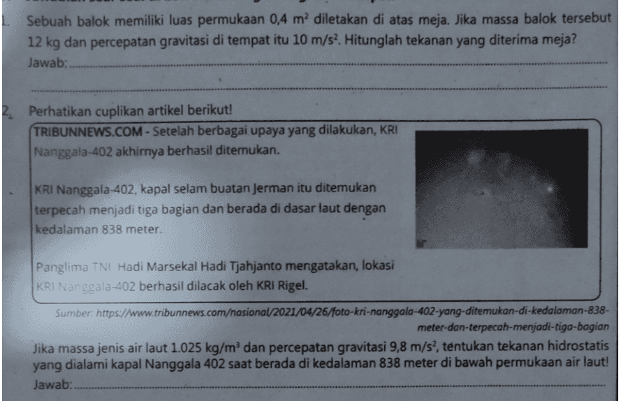 Sebuah balok memiliki luas permukaan 0,4 m² diletakan di atas meja. Jika massa balok tersebut 12 kg dan percepatan gravitasi di tempat itu 10 m/s2. Hitunglah tekanan yang diterima meja? Jawab: Perhatikan cuplikan artikel berikut! TRIBUNNEWS.COM - Setelah berbagai upaya yang dilakukan, KRI Nanggala-402 akhirnya berhasil ditemukan. KRI Nanggala-402, kapal selam buatan Jerman itu ditemukan terpecah menjadi tiga bagian dan berada di dasar laut dengan kedalaman 838 meter. Panglima TNI Hadi Marsekal Hadi Tjahjanto mergatakan, lokasi KRI Nanggala-402 berhasil dilacak oleh KRI Rigel. Sumber: https://www.tribunnews.com/nasional/2021/04/26/foto-kri-nanggalo-402-yang-ditemukan-di-kedalaman-838- meter-dan-terpecah-menjadi-tiga-bagian Jika massa jenis air laut 1.025 kg/m dan percepatan gravitasi 9,8 m/s?, tentukan tekanan hidrostatis yang dialami kapal Nanggala 402 saat berada di kedalaman 838 meter di bawah permukaan air laut! Jawab: 