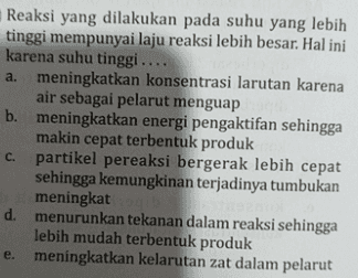Reaksi yang dilakukan pada suhu yang lebih tinggi mempunyai laju reaksi lebih besar. Hal ini karena suhu tinggi .... a. meningkatkan konsentrasi larutan karena air sebagai pelarut menguap b. meningkatkan energi pengaktifan sehingga makin cepat terbentuk produk partikel pereaksi bergerak lebih cepat sehingga kemungkinan terjadinya tumbukan meningkat d. menurunkan tekanan dalam reaksi sehingga lebih mudah terbentuk produk meningkatkan kelarutan zat dalam pelarut C. e. 