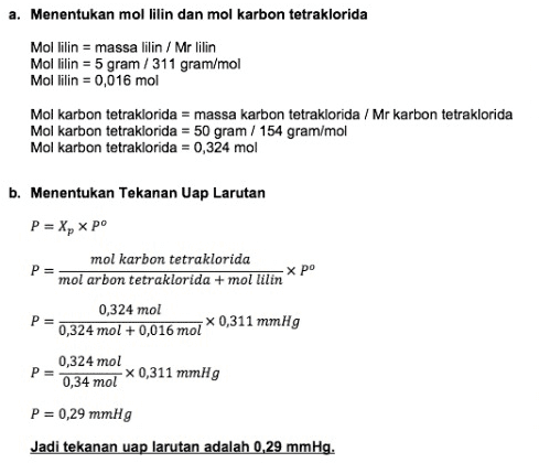 Penurunan Tekanan Uap (P) Penurunan tekanan uap dapat diartikan sebagai berkurangnya tekanan uap pelarut murni karena pengaruh penambahan zat terlarut. Rumusnya adalah sebagai berikut: P = X, P= пр nytnu Хро atau AP = X, x po nt ΔΡ = x po My tn P = pº - AP P= Tekanan uap larutan (mmHg) AP= Perubahan tekanan uap (mmHg) X = fraksi mol pelarut Xt= fraksi mol terlarut po= Tekanan uap pelarut murni (mmHg) 
a. Menentukan mol lilin dan mol karbon tetraklorida Mol lilin = massa lilin / Mr lilin Mol lilin = 5 gram/311 gram/mol Mol lilin = 0,016 mol Mol karbon tetraklorida = massa karbon tetraklorida / Mr karbon tetraklorida Mol karbon tetraklorida = 50 gram / 154 gram/mol Mol karbon tetraklorida = 0,324 mol P= b. Menentukan Tekanan Uap Larutan P = X, x po mol karbon tetraklorida хро mol arbon tetraklorida + mol lilin 0,324 mol P= 0,324 mol +0,016 mol *0,311 mmHg 0,324 mol 0,34 mol x 0,311 mmHg P= P = 0,29 mmHg Jadi tekanan uap larutan adalah 0,29 mmHg. 
