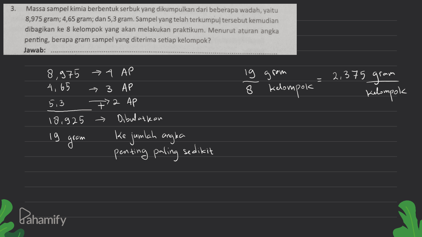 3. Massa sampel kimia berbentuk serbuk yang dikumpulkan dari beberapa wadah, yaitu 8,975 gram; 4,65 gram; dan 5,3 gram. Sampel yang telah terkumpul tersebut kemudian dibagikan ke 8 kelompok yang akan melakukan praktikum. Menurut aturan angka penting, berapa gram sampel yang diterima setiap kelompok? Jawab: 8,975 > 4 AP 4,65 - 3 AP 5,3 72 AP 19.925 Dibulatkan lg grom 8 kelompok 2,375 gram kelompok 2 19 gram ke jumlah angla penting paling sedikit Pahamify 