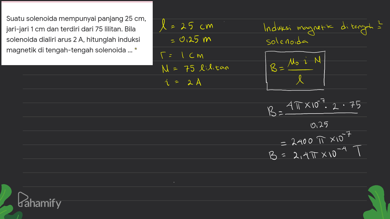 Suatu solenoida mempunyai panjang 25 cm, jari-jari 1 cm dan terdiri dari 75 lilitan. Bila solenoida dialiri arus 2 A, hitunglah induksi magnetik di tengah-tengah solenoida ... * l= 25 cm = 0,25 m Induksi magnetic solenoida tengah Mo i M r=1cm M 75 lilitan 2А B= l . ATX10? 2.75 B: 0.25 = 2400 π X107 2,410 x 10-4 B= Pahamify 